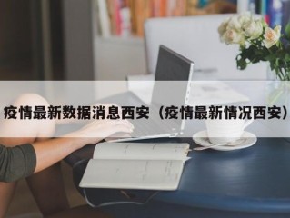疫情最新数据消息西安（疫情最新情况西安）
