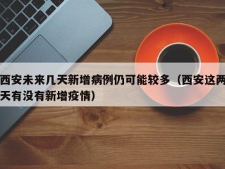 西安未来几天新增病例仍可能较多（西安这两天有没有新增疫情）